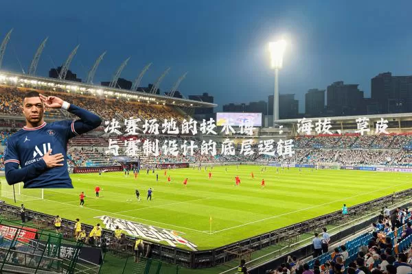 决赛场地的技术博弈:海拔、草皮与赛制设计的底层逻辑